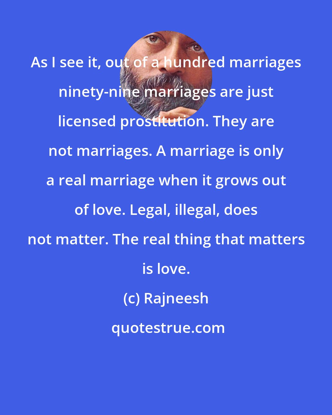 Rajneesh: As I see it, out of a hundred marriages ninety-nine marriages are just licensed prostitution. They are not marriages. A marriage is only a real marriage when it grows out of love. Legal, illegal, does not matter. The real thing that matters is love.