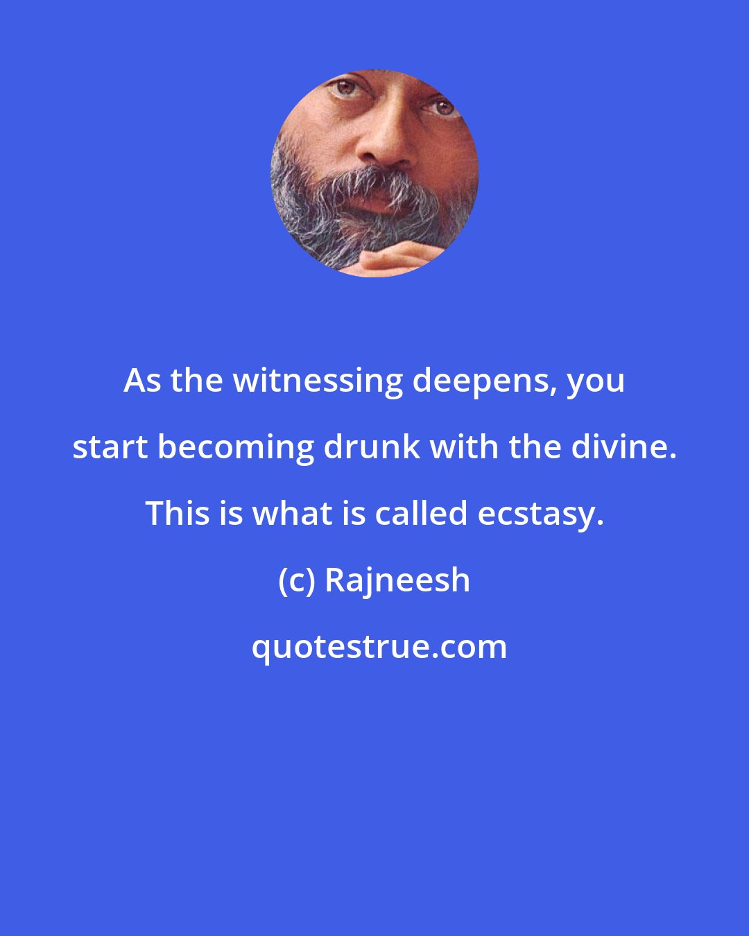 Rajneesh: As the witnessing deepens, you start becoming drunk with the divine. This is what is called ecstasy.