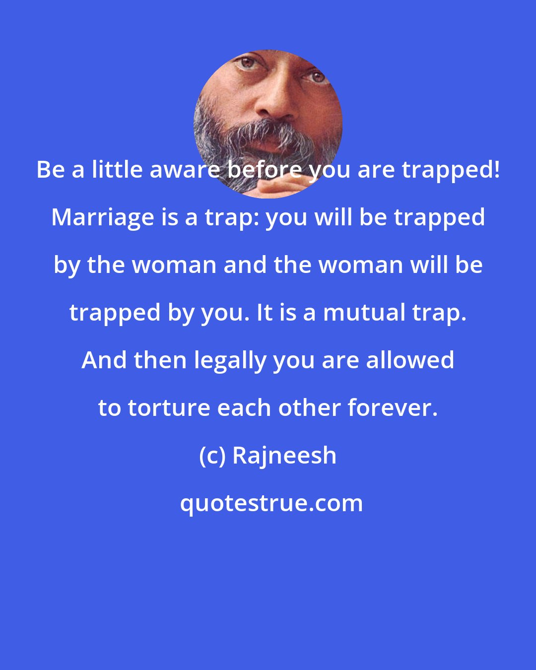 Rajneesh: Be a little aware before you are trapped! Marriage is a trap: you will be trapped by the woman and the woman will be trapped by you. It is a mutual trap. And then legally you are allowed to torture each other forever.