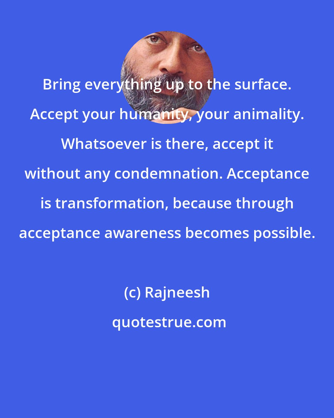 Rajneesh: Bring everything up to the surface. Accept your humanity, your animality. Whatsoever is there, accept it without any condemnation. Acceptance is transformation, because through acceptance awareness becomes possible.