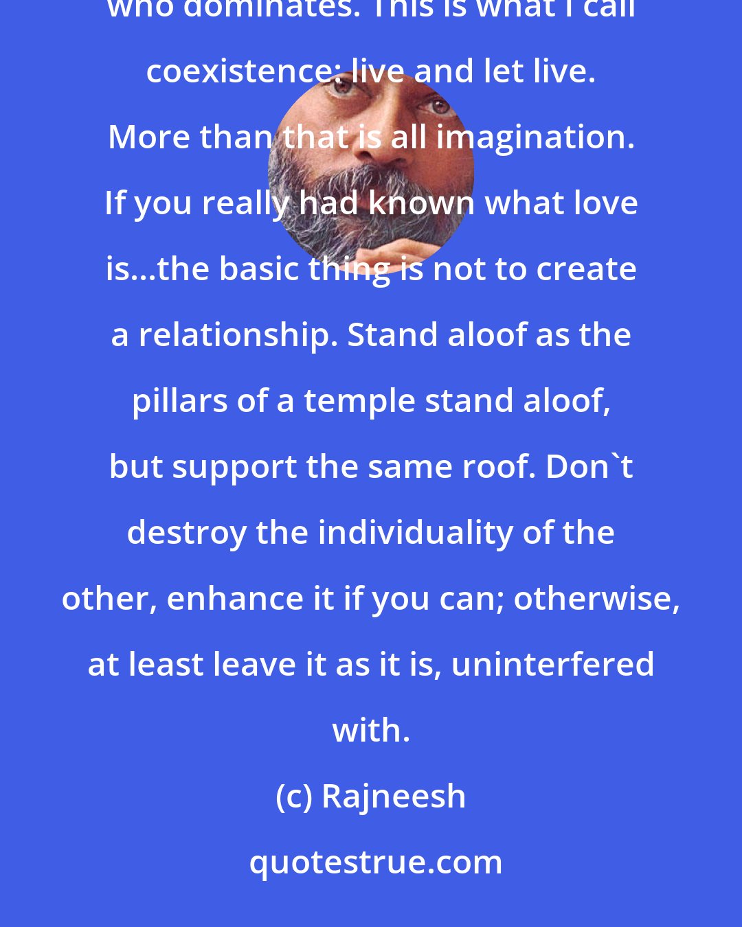 Rajneesh: But one thing you have to understand clearly is that it is the man who longs for domination, and it is the woman who dominates. This is what I call coexistence: live and let live. More than that is all imagination. If you really had known what love is...the basic thing is not to create a relationship. Stand aloof as the pillars of a temple stand aloof, but support the same roof. Don't destroy the individuality of the other, enhance it if you can; otherwise, at least leave it as it is, uninterfered with.