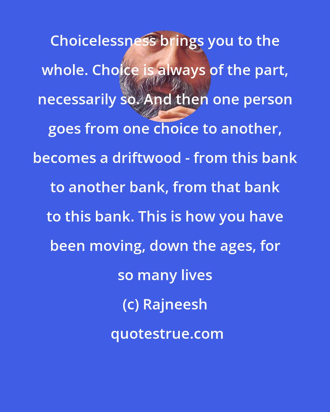 Rajneesh: Choicelessness brings you to the whole. Choice is always of the part, necessarily so. And then one person goes from one choice to another, becomes a driftwood - from this bank to another bank, from that bank to this bank. This is how you have been moving, down the ages, for so many lives