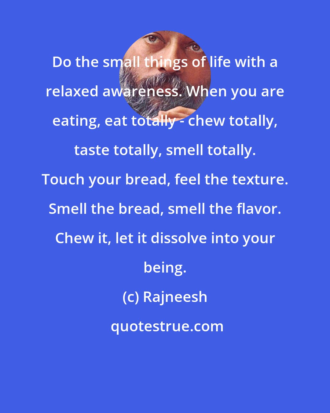 Rajneesh: Do the small things of life with a relaxed awareness. When you are eating, eat totally - chew totally, taste totally, smell totally. Touch your bread, feel the texture. Smell the bread, smell the flavor. Chew it, let it dissolve into your being.