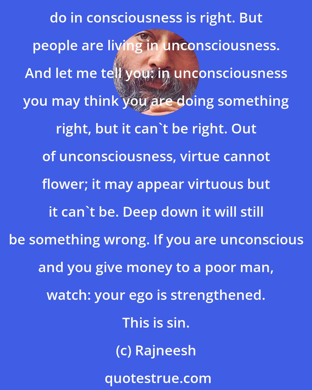 Rajneesh: I cannot say to you what is right or wrong. I can say only one thing to you: be conscious - that is right. Don't be unconscious because that is wrong. And then whatsoever you do in consciousness is right. But people are living in unconsciousness. And let me tell you: in unconsciousness you may think you are doing something right, but it can't be right. Out of unconsciousness, virtue cannot flower; it may appear virtuous but it can't be. Deep down it will still be something wrong. If you are unconscious and you give money to a poor man, watch: your ego is strengthened. This is sin.