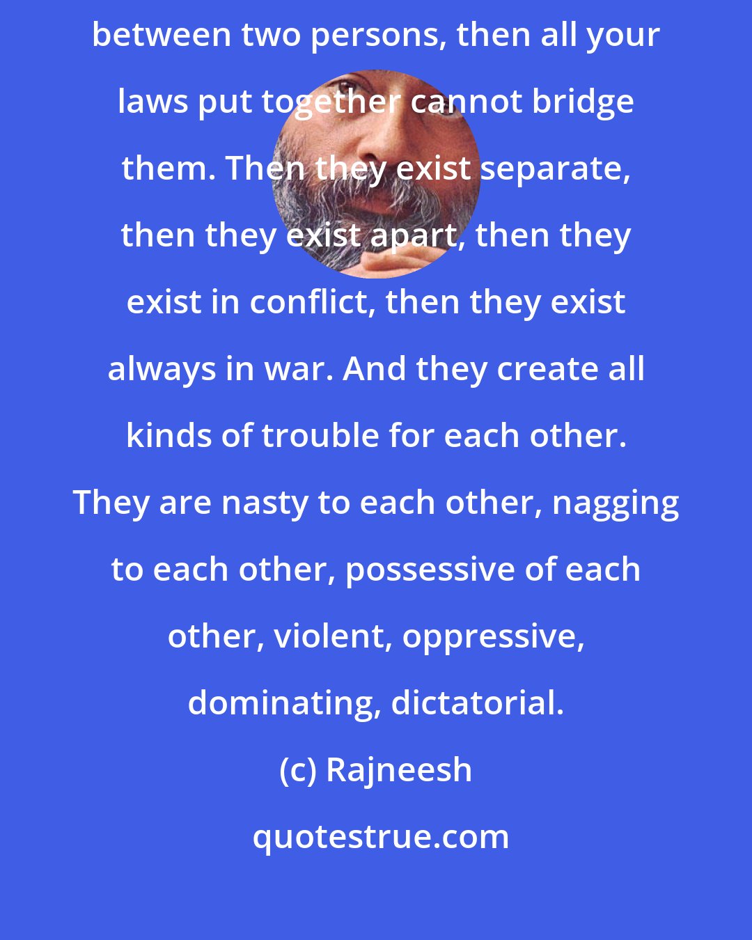 Rajneesh: If love exists between two persons, it is blessed. If love does not exist between two persons, then all your laws put together cannot bridge them. Then they exist separate, then they exist apart, then they exist in conflict, then they exist always in war. And they create all kinds of trouble for each other. They are nasty to each other, nagging to each other, possessive of each other, violent, oppressive, dominating, dictatorial.