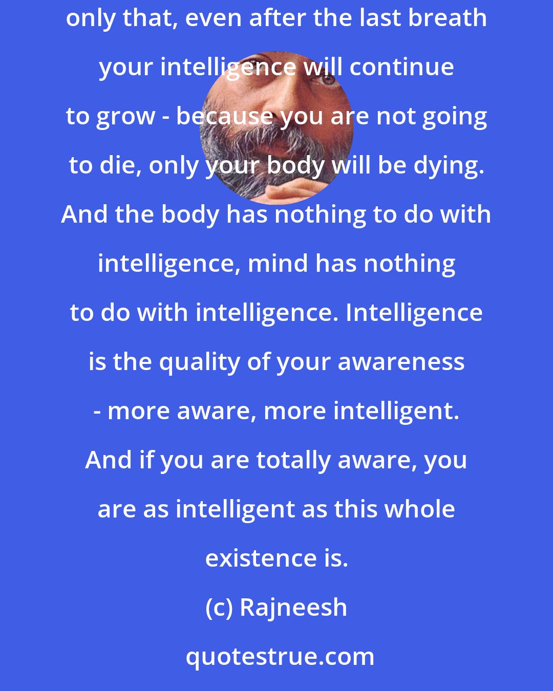 Rajneesh: If you are a meditator, as your meditation goes on becoming more and more luminous, your intelligence will be growing to the last breath of your life. Not only that, even after the last breath your intelligence will continue to grow - because you are not going to die, only your body will be dying. And the body has nothing to do with intelligence, mind has nothing to do with intelligence. Intelligence is the quality of your awareness - more aware, more intelligent. And if you are totally aware, you are as intelligent as this whole existence is.