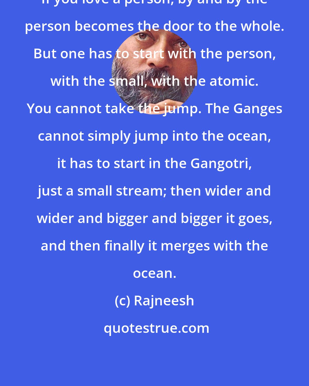 Rajneesh: If you love a person, by and by the person becomes the door to the whole. But one has to start with the person, with the small, with the atomic. You cannot take the jump. The Ganges cannot simply jump into the ocean, it has to start in the Gangotri, just a small stream; then wider and wider and bigger and bigger it goes, and then finally it merges with the ocean.