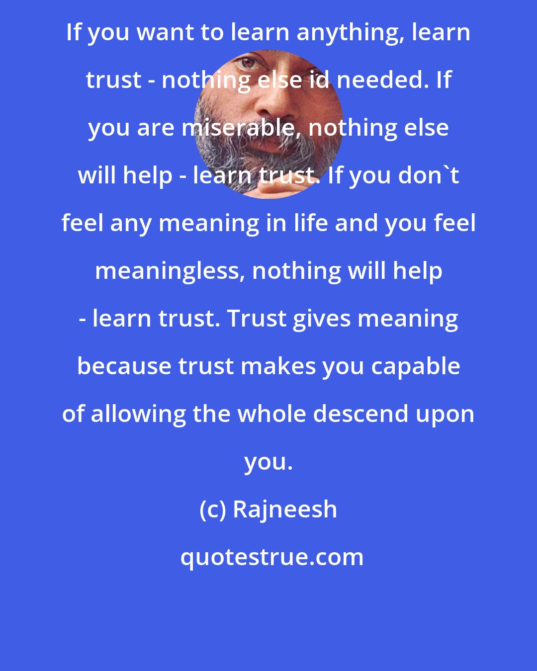 Rajneesh: If you want to learn anything, learn trust - nothing else id needed. If you are miserable, nothing else will help - learn trust. If you don't feel any meaning in life and you feel meaningless, nothing will help - learn trust. Trust gives meaning because trust makes you capable of allowing the whole descend upon you.