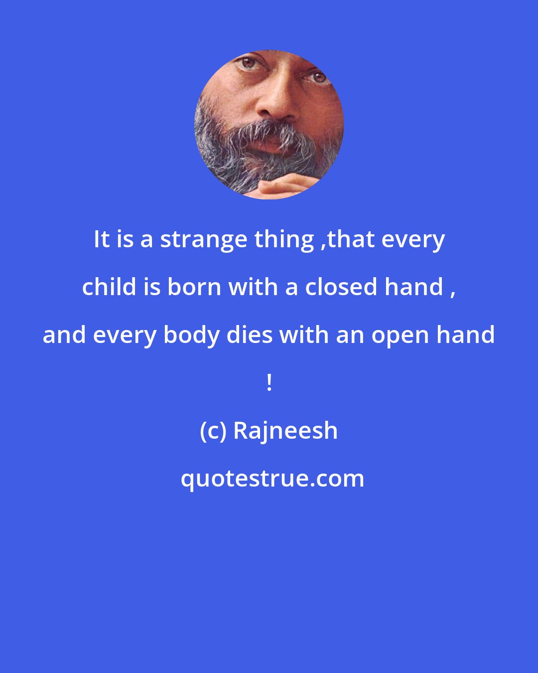 Rajneesh: It is a strange thing ,that every child is born with a closed hand , and every body dies with an open hand !