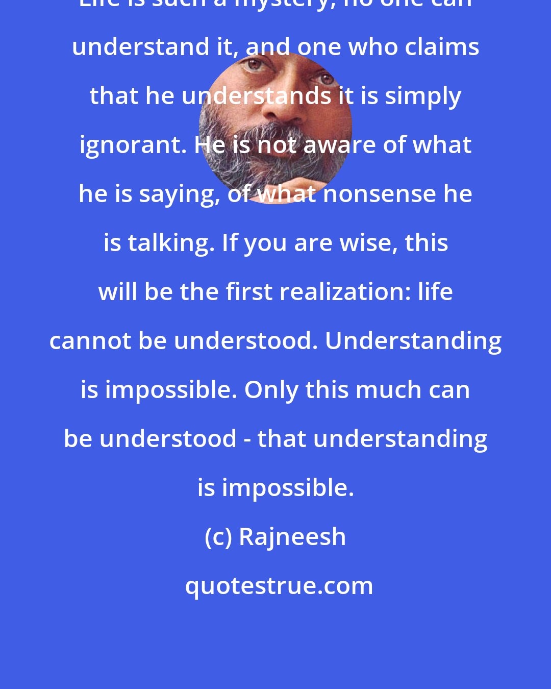 Rajneesh: Life is such a mystery, no one can understand it, and one who claims that he understands it is simply ignorant. He is not aware of what he is saying, of what nonsense he is talking. If you are wise, this will be the first realization: life cannot be understood. Understanding is impossible. Only this much can be understood - that understanding is impossible.