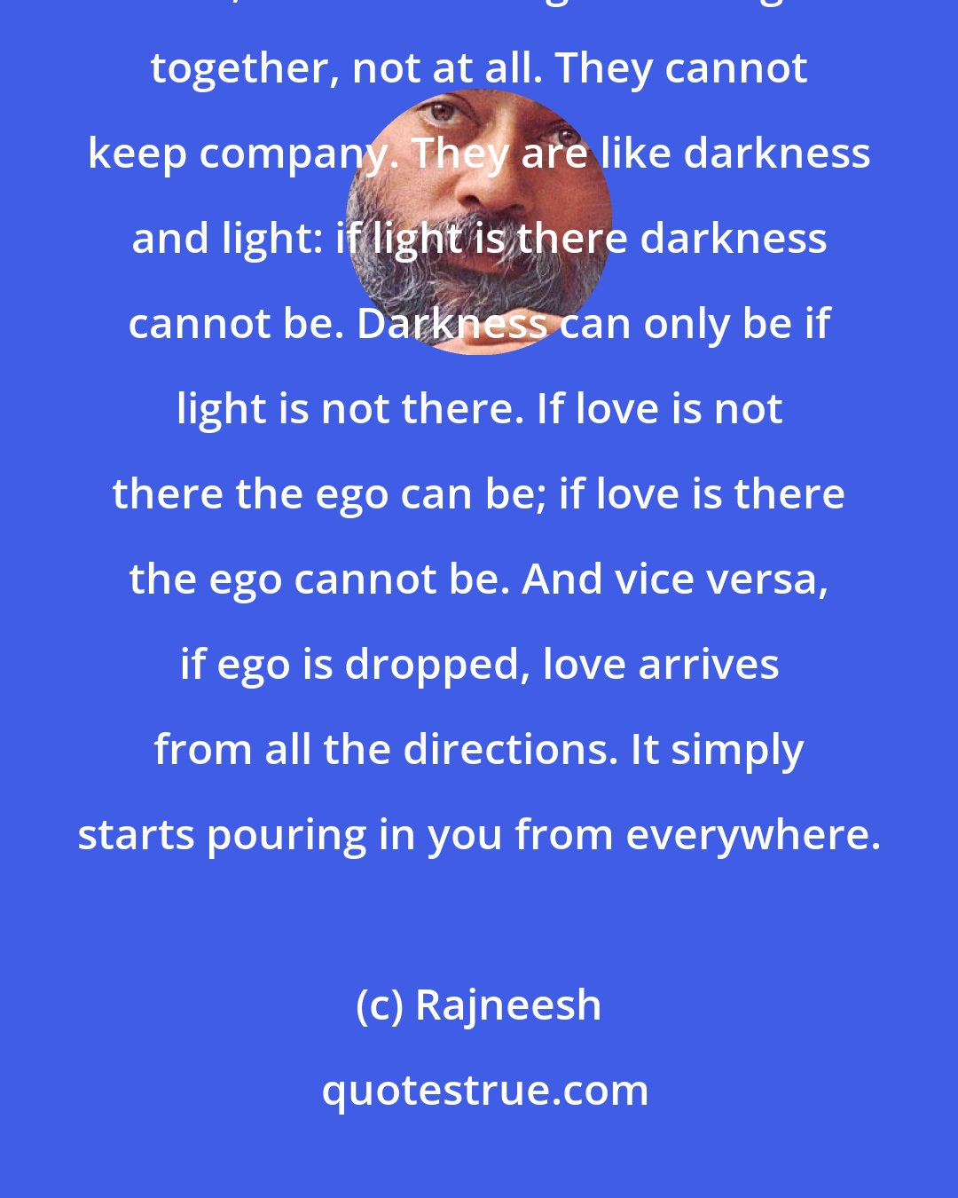 Rajneesh: Love and ego cannot go together. Knowledge and ego go together perfectly well, but love and ego cannot go together, not at all. They cannot keep company. They are like darkness and light: if light is there darkness cannot be. Darkness can only be if light is not there. If love is not there the ego can be; if love is there the ego cannot be. And vice versa, if ego is dropped, love arrives from all the directions. It simply starts pouring in you from everywhere.