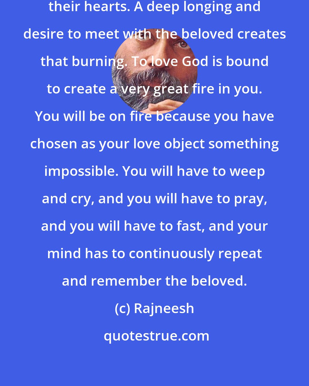 Rajneesh: Lovers feel a certain burning in their hearts. A deep longing and desire to meet with the beloved creates that burning. To love God is bound to create a very great fire in you. You will be on fire because you have chosen as your love object something impossible. You will have to weep and cry, and you will have to pray, and you will have to fast, and your mind has to continuously repeat and remember the beloved.