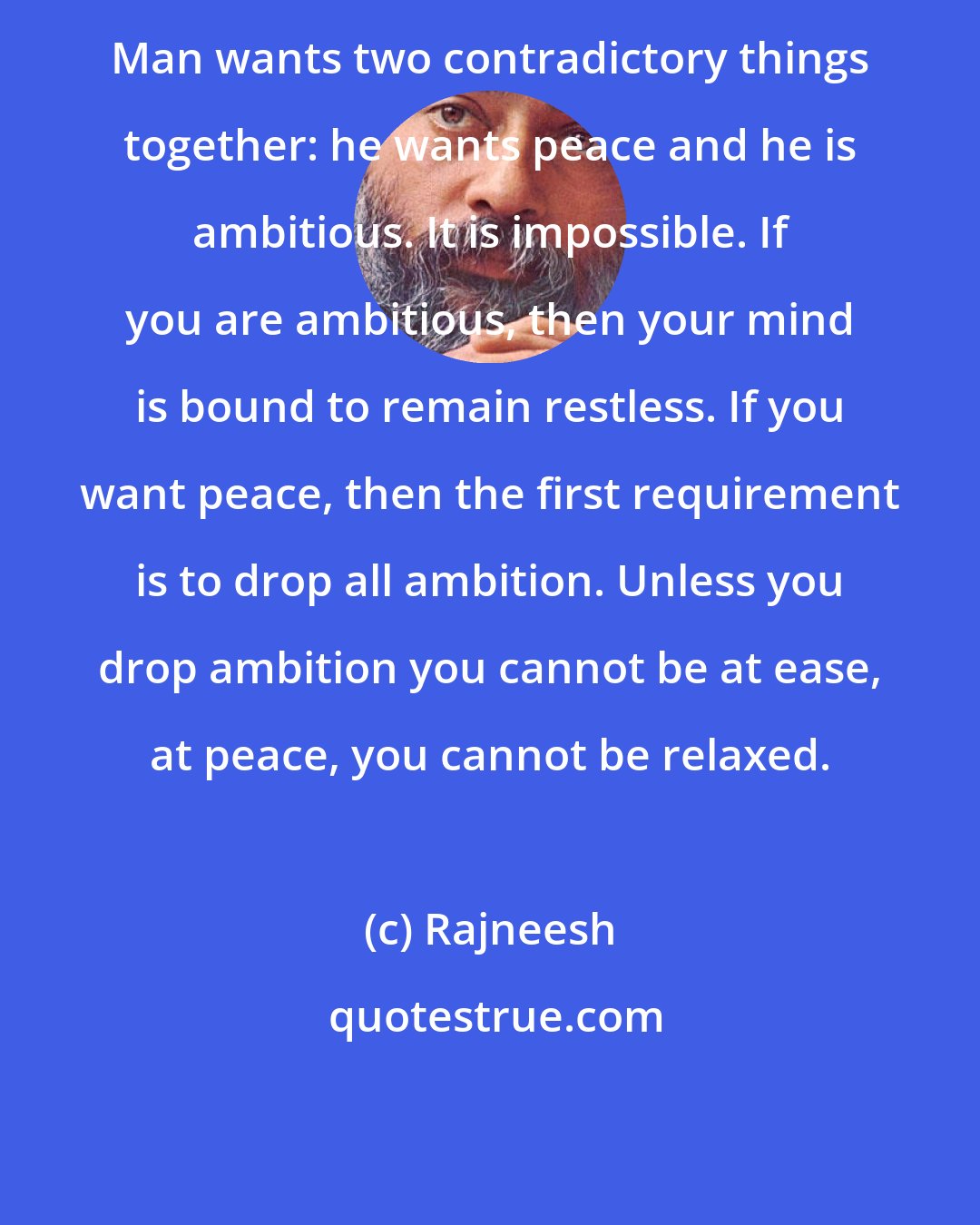 Rajneesh: Man wants two contradictory things together: he wants peace and he is ambitious. It is impossible. If you are ambitious, then your mind is bound to remain restless. If you want peace, then the first requirement is to drop all ambition. Unless you drop ambition you cannot be at ease, at peace, you cannot be relaxed.