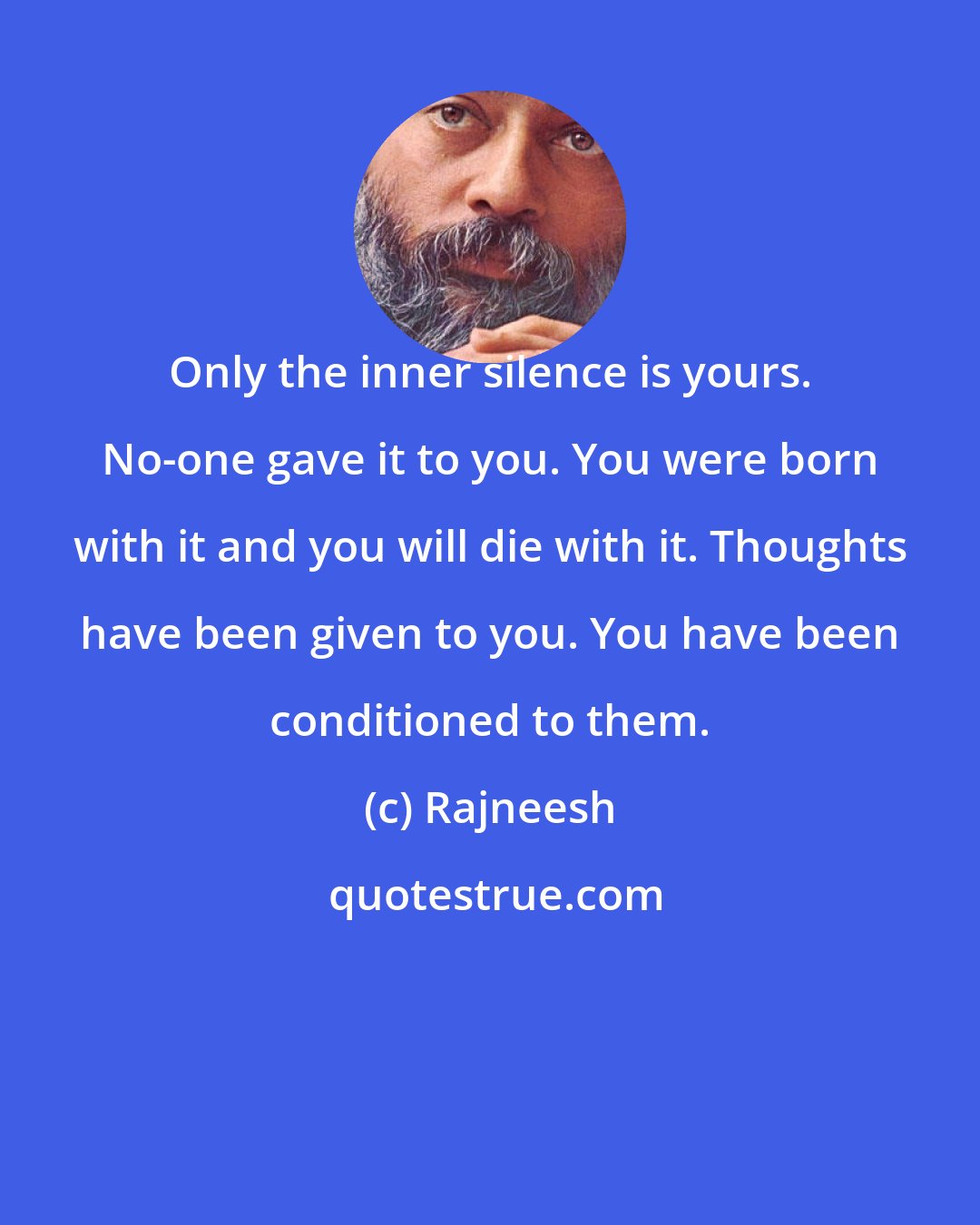 Rajneesh: Only the inner silence is yours. No-one gave it to you. You were born with it and you will die with it. Thoughts have been given to you. You have been conditioned to them.