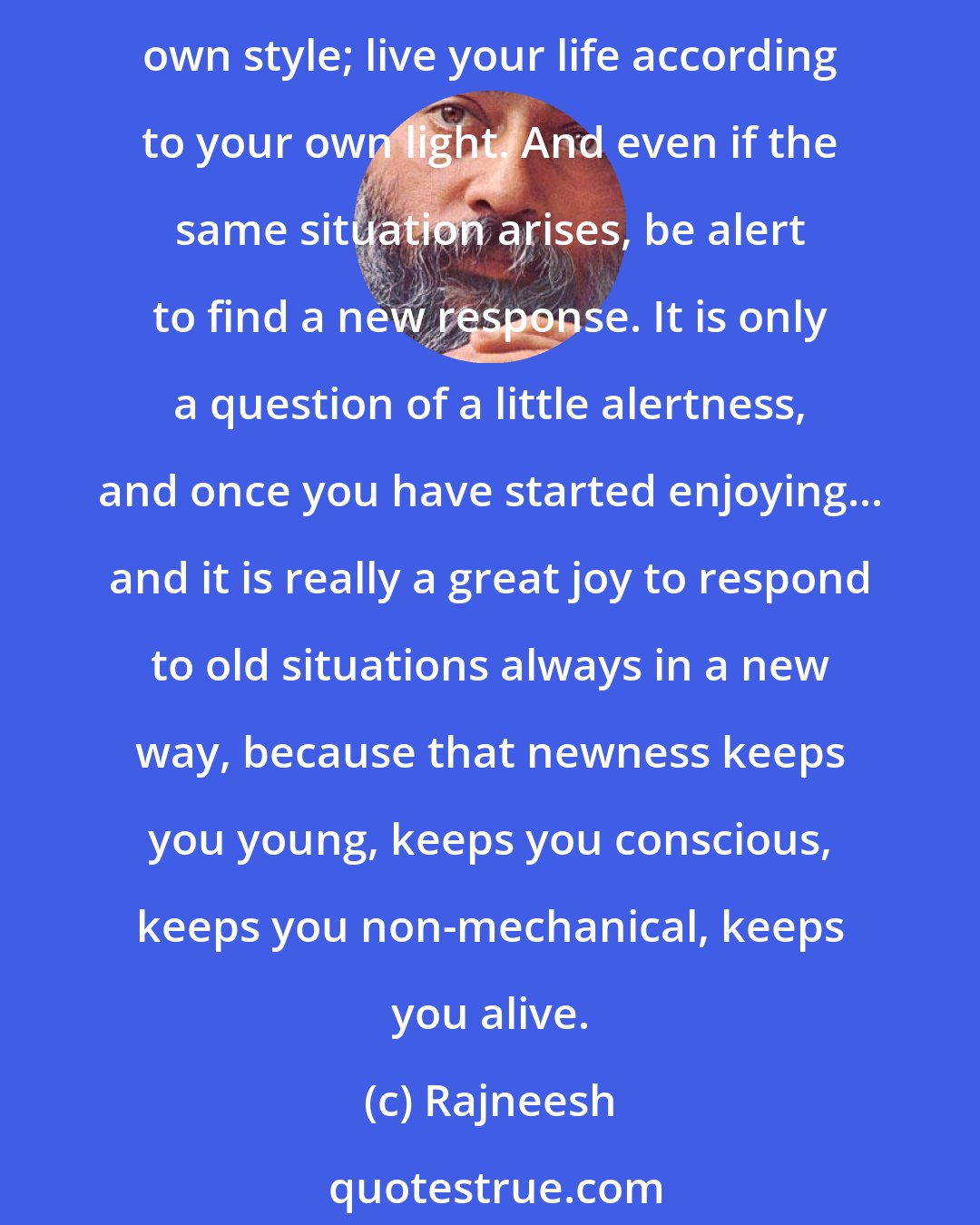 Rajneesh: People are imitative and imitation is bound to be unintelligent. They want to do exactly the things which others are doing. That destroys their freshness. Do things in your own style; live your life according to your own light. And even if the same situation arises, be alert to find a new response. It is only a question of a little alertness, and once you have started enjoying... and it is really a great joy to respond to old situations always in a new way, because that newness keeps you young, keeps you conscious, keeps you non-mechanical, keeps you alive.