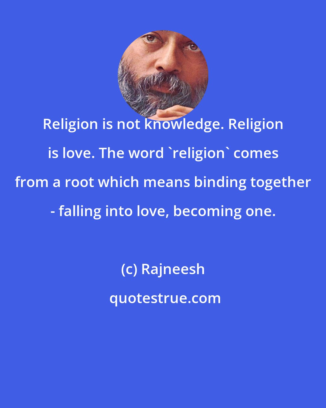 Rajneesh: Religion is not knowledge. Religion is love. The word 'religion' comes from a root which means binding together - falling into love, becoming one.