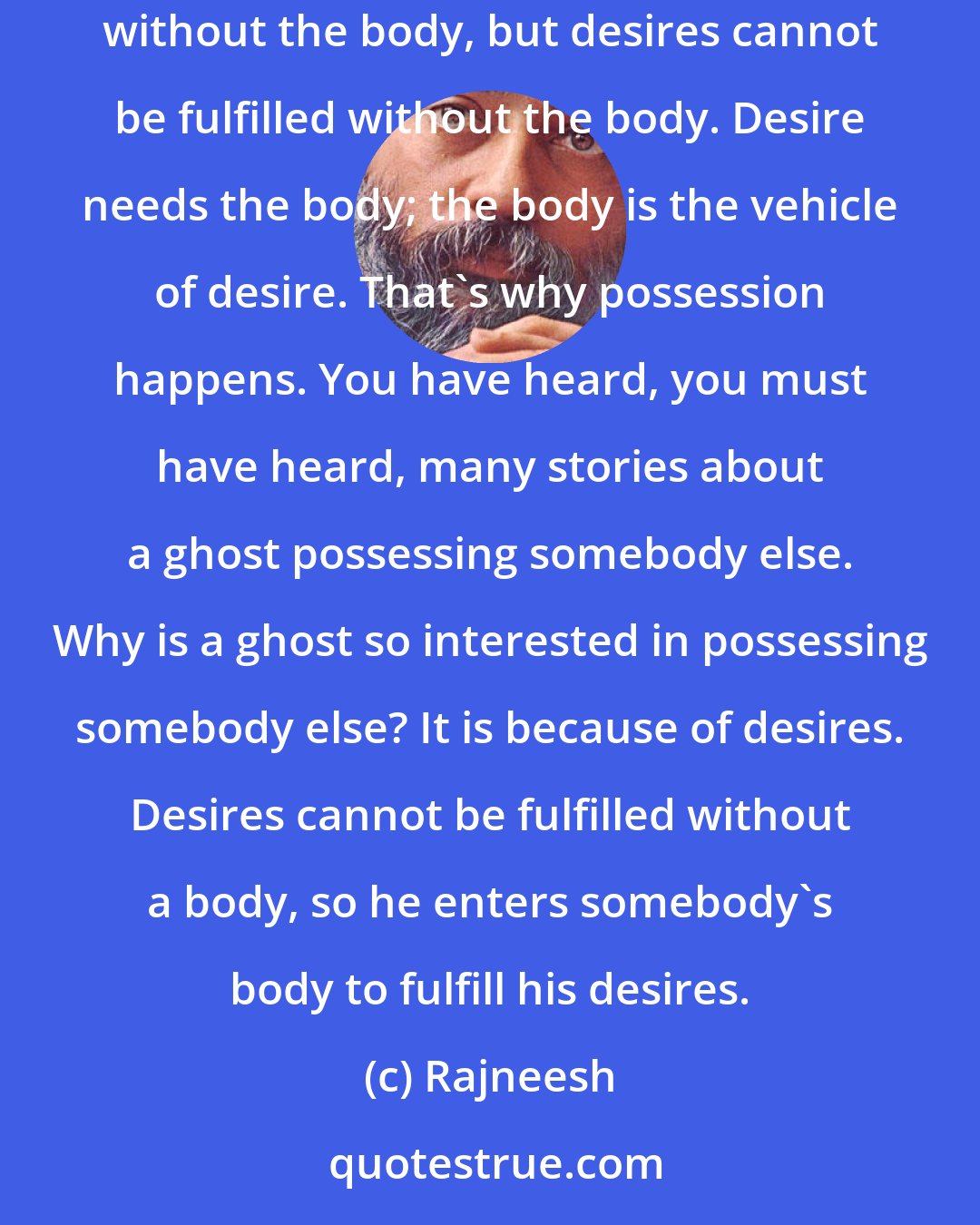 Rajneesh: The body is there because the mind seeks desires through the body; desires cannot be fulfilled without the body. You can be completely fulfilled without the body, but desires cannot be fulfilled without the body. Desire needs the body; the body is the vehicle of desire. That's why possession happens. You have heard, you must have heard, many stories about a ghost possessing somebody else. Why is a ghost so interested in possessing somebody else? It is because of desires. Desires cannot be fulfilled without a body, so he enters somebody's body to fulfill his desires.