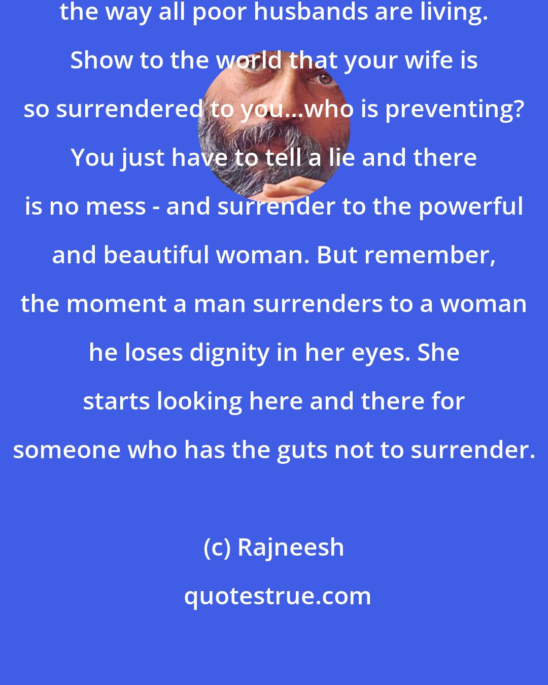 Rajneesh: Then just live in coexistence. Live the way all poor husbands are living. Show to the world that your wife is so surrendered to you...who is preventing? You just have to tell a lie and there is no mess - and surrender to the powerful and beautiful woman. But remember, the moment a man surrenders to a woman he loses dignity in her eyes. She starts looking here and there for someone who has the guts not to surrender.