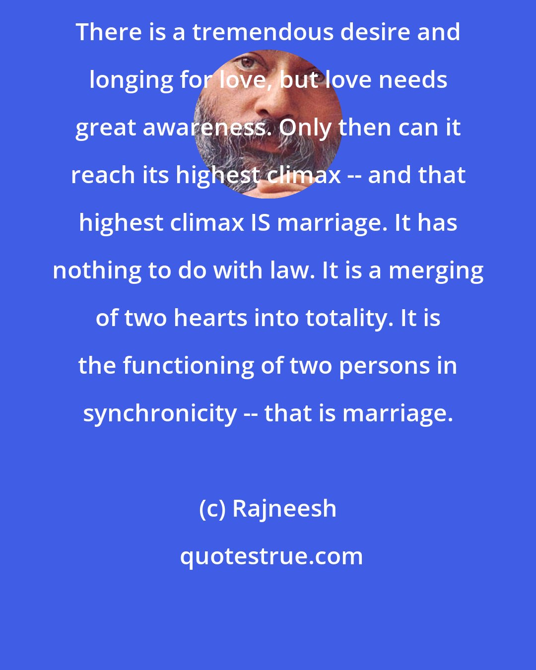 Rajneesh: There is a tremendous desire and longing for love, but love needs great awareness. Only then can it reach its highest climax -- and that highest climax IS marriage. It has nothing to do with law. It is a merging of two hearts into totality. It is the functioning of two persons in synchronicity -- that is marriage.