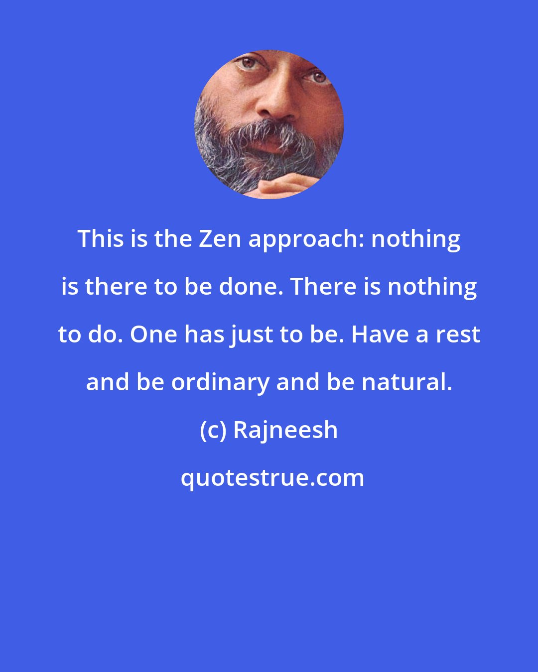 Rajneesh: This is the Zen approach: nothing is there to be done. There is nothing to do. One has just to be. Have a rest and be ordinary and be natural.