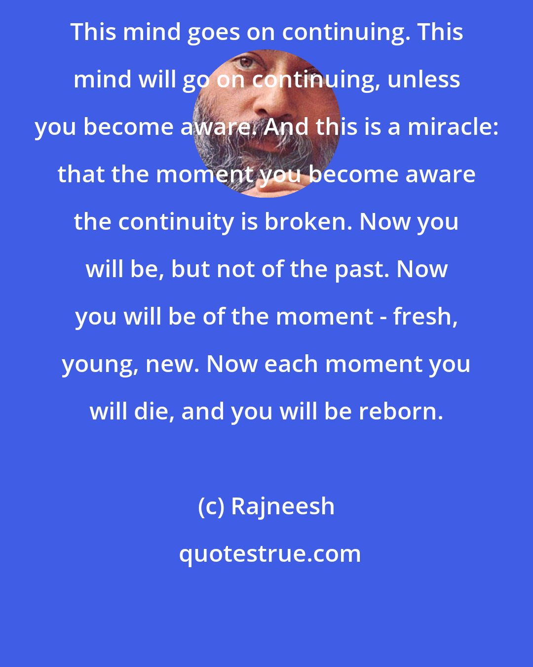 Rajneesh: This mind goes on continuing. This mind will go on continuing, unless you become aware. And this is a miracle: that the moment you become aware the continuity is broken. Now you will be, but not of the past. Now you will be of the moment - fresh, young, new. Now each moment you will die, and you will be reborn.