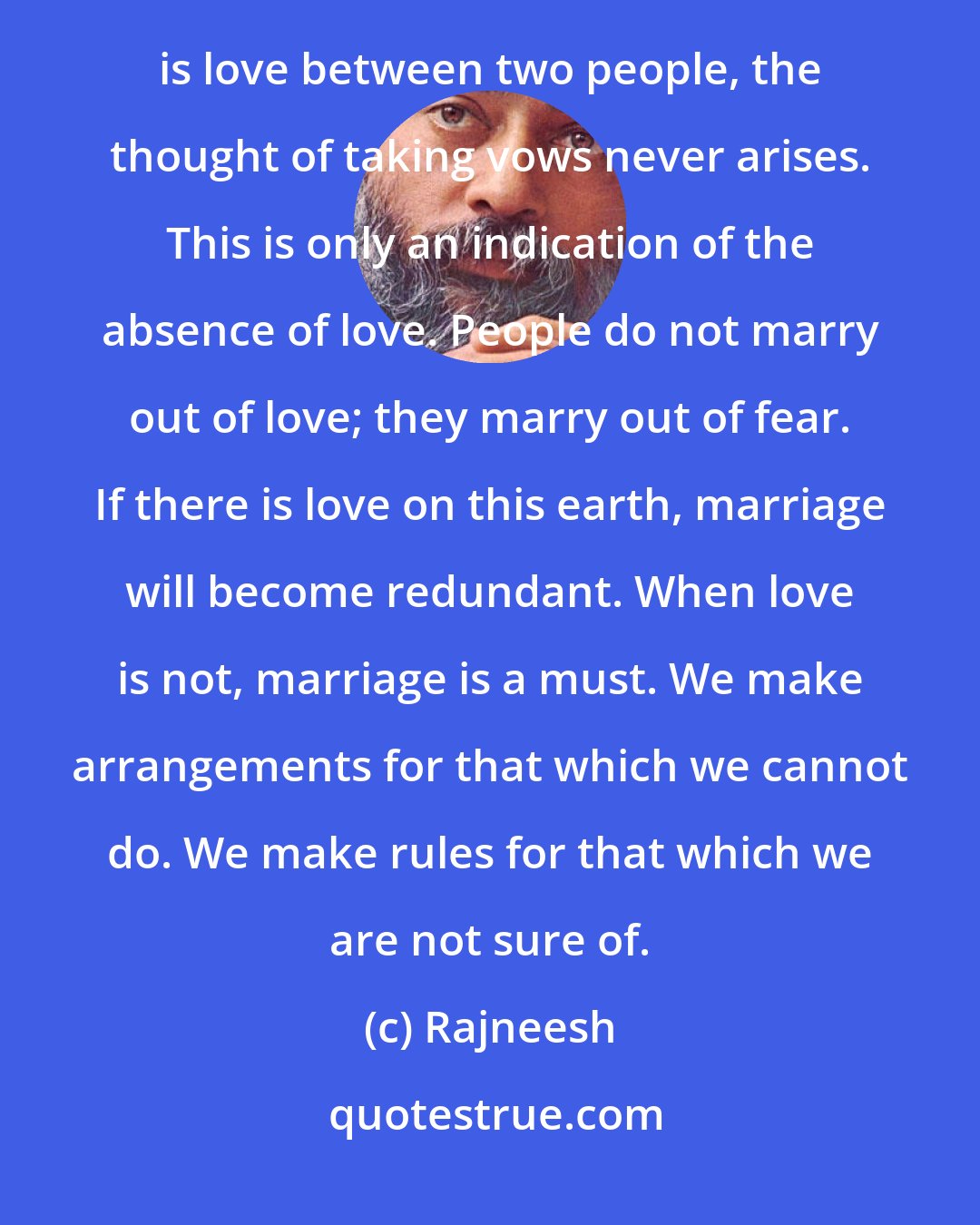 Rajneesh: What do marriage vows show? They show that you may want to separate sometime in the future. If there is love between two people, the thought of taking vows never arises. This is only an indication of the absence of love. People do not marry out of love; they marry out of fear. If there is love on this earth, marriage will become redundant. When love is not, marriage is a must. We make arrangements for that which we cannot do. We make rules for that which we are not sure of.