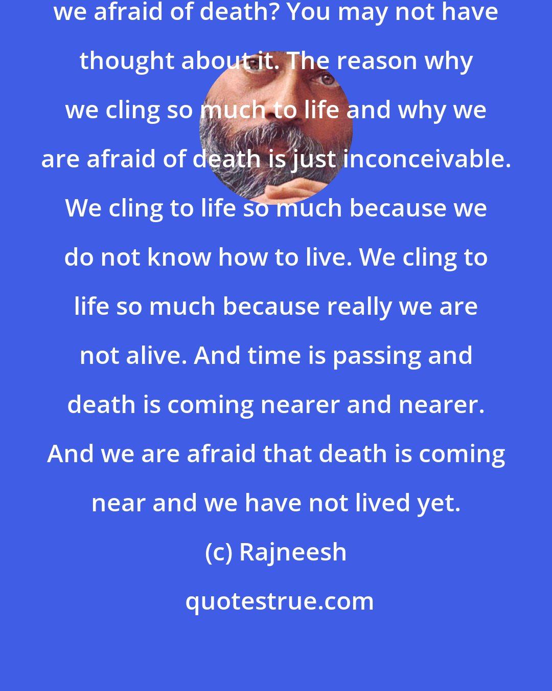 Rajneesh: Why do we cling to life and why are we afraid of death? You may not have thought about it. The reason why we cling so much to life and why we are afraid of death is just inconceivable. We cling to life so much because we do not know how to live. We cling to life so much because really we are not alive. And time is passing and death is coming nearer and nearer. And we are afraid that death is coming near and we have not lived yet.