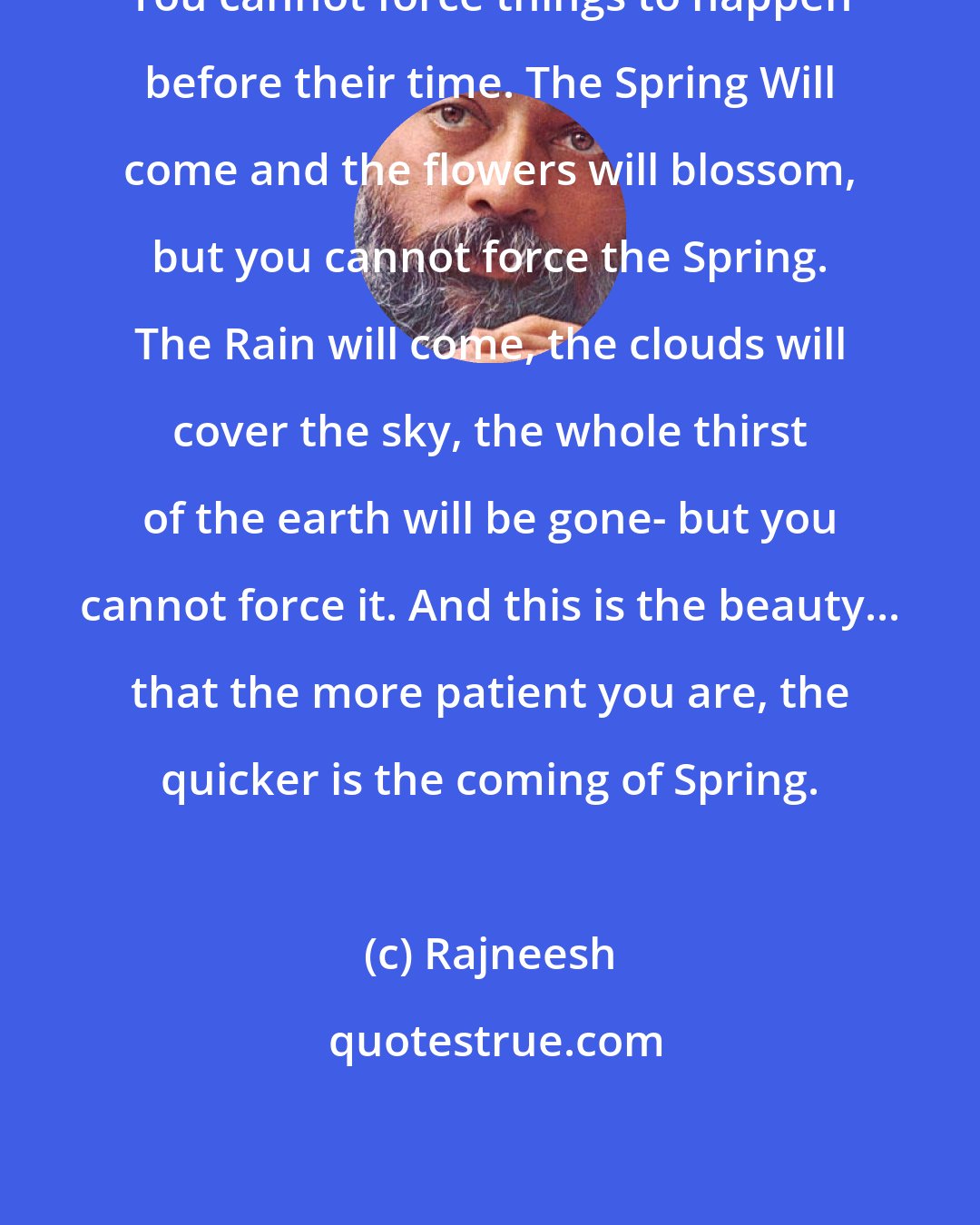 Rajneesh: You cannot force things to happen before their time. The Spring Will come and the flowers will blossom, but you cannot force the Spring. The Rain will come, the clouds will cover the sky, the whole thirst of the earth will be gone- but you cannot force it. And this is the beauty... that the more patient you are, the quicker is the coming of Spring.