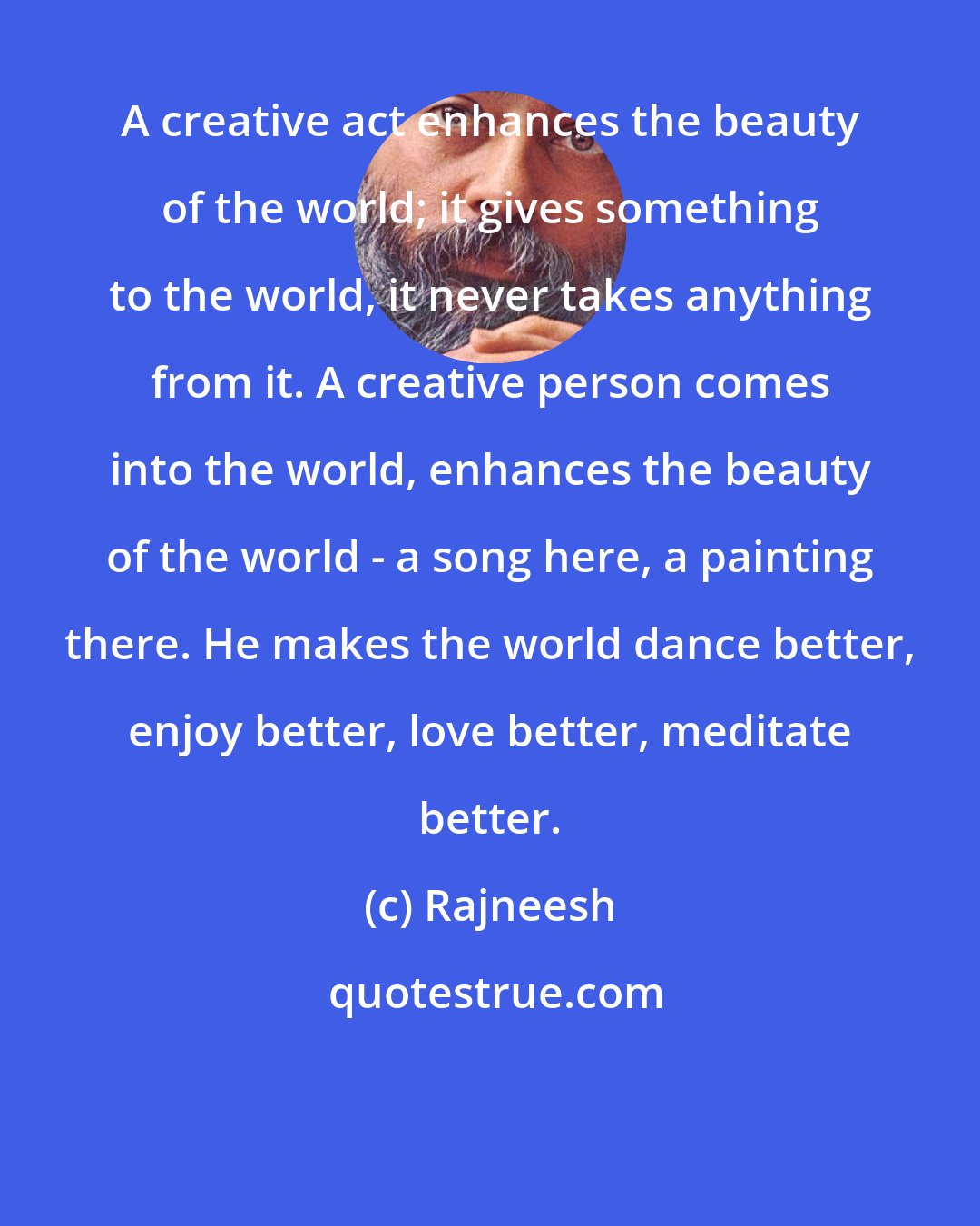 Rajneesh: A creative act enhances the beauty of the world; it gives something to the world, it never takes anything from it. A creative person comes into the world, enhances the beauty of the world - a song here, a painting there. He makes the world dance better, enjoy better, love better, meditate better.