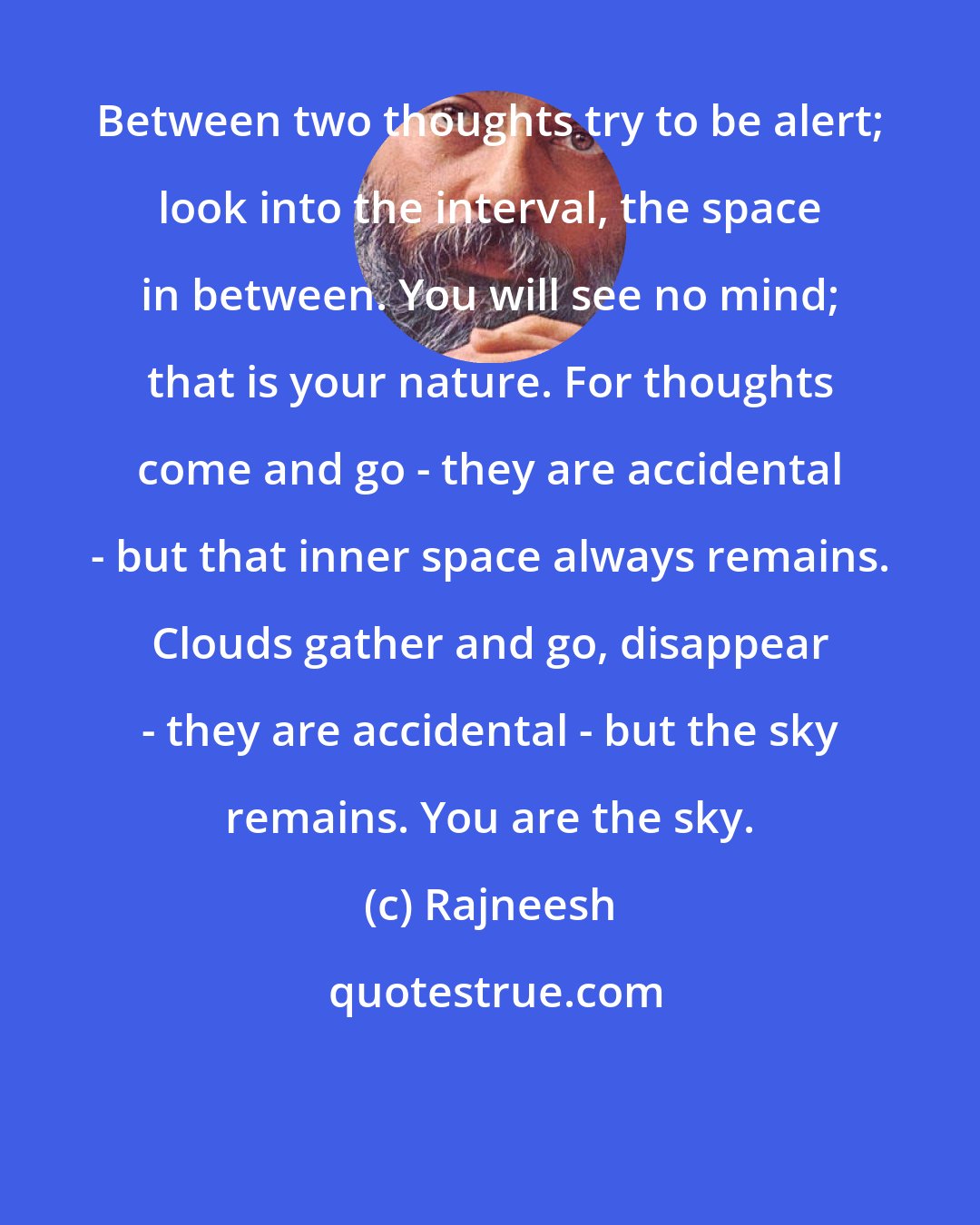 Rajneesh: Between two thoughts try to be alert; look into the interval, the space in between. You will see no mind; that is your nature. For thoughts come and go - they are accidental - but that inner space always remains. Clouds gather and go, disappear - they are accidental - but the sky remains. You are the sky.