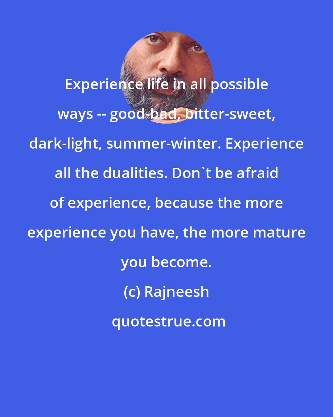 Rajneesh: Experience life in all possible ways -- good-bad, bitter-sweet, dark-light, summer-winter. Experience all the dualities. Don't be afraid of experience, because the more experience you have, the more mature you become.