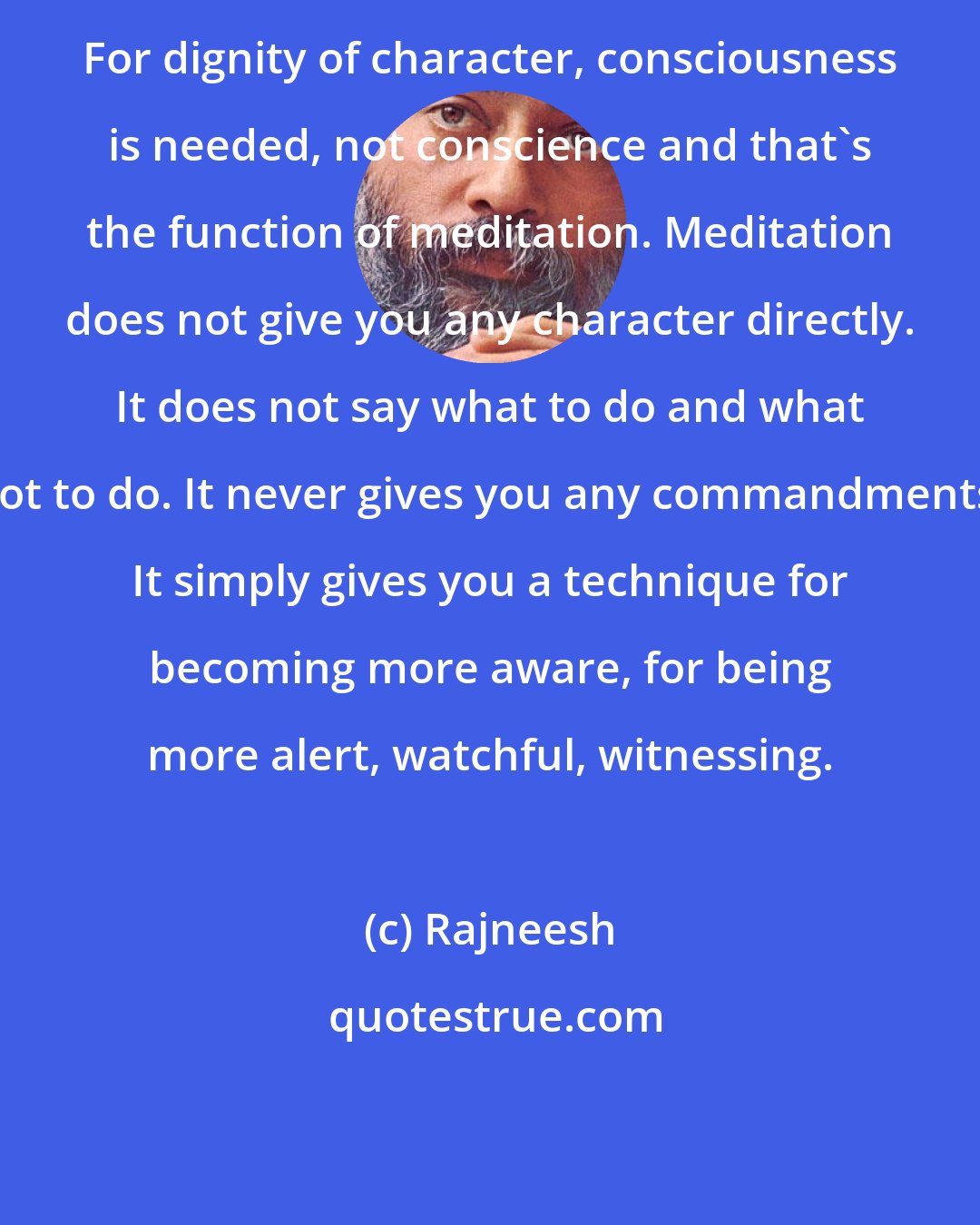 Rajneesh: For dignity of character, consciousness is needed, not conscience and that's the function of meditation. Meditation does not give you any character directly. It does not say what to do and what not to do. It never gives you any commandments. It simply gives you a technique for becoming more aware, for being more alert, watchful, witnessing.