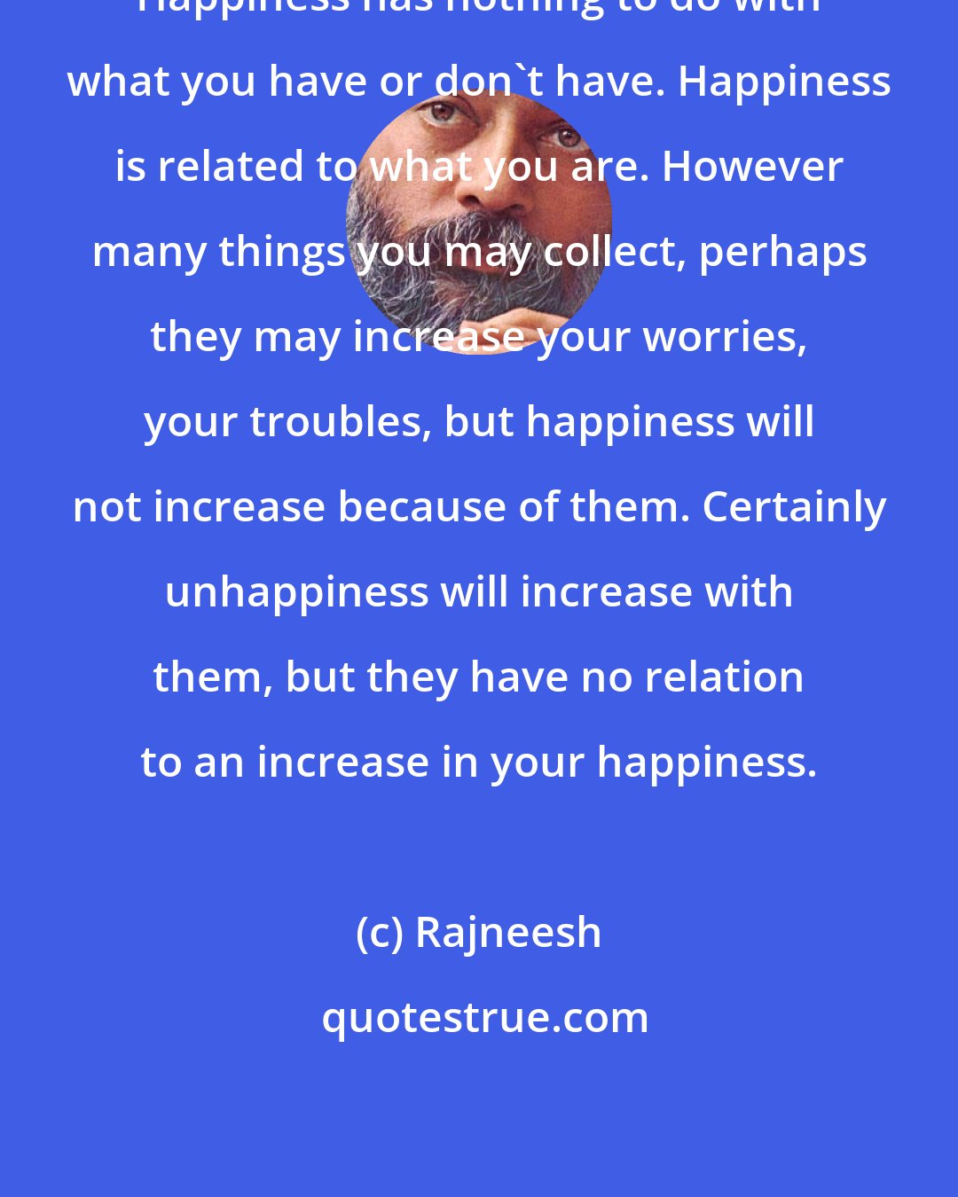 Rajneesh: Happiness has nothing to do with what you have or don't have. Happiness is related to what you are. However many things you may collect, perhaps they may increase your worries, your troubles, but happiness will not increase because of them. Certainly unhappiness will increase with them, but they have no relation to an increase in your happiness.