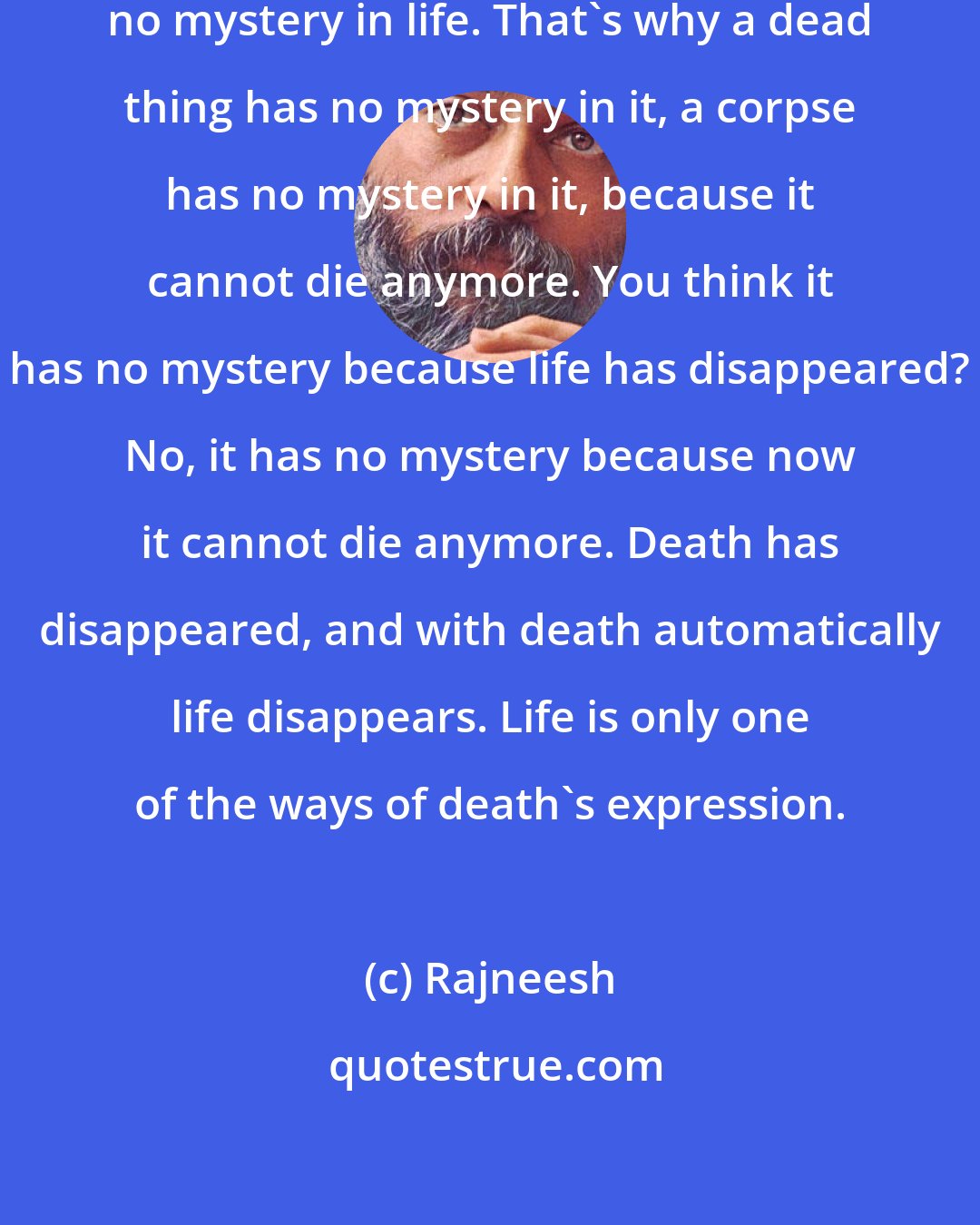 Rajneesh: If death disappears there will be no mystery in life. That's why a dead thing has no mystery in it, a corpse has no mystery in it, because it cannot die anymore. You think it has no mystery because life has disappeared? No, it has no mystery because now it cannot die anymore. Death has disappeared, and with death automatically life disappears. Life is only one of the ways of death's expression.