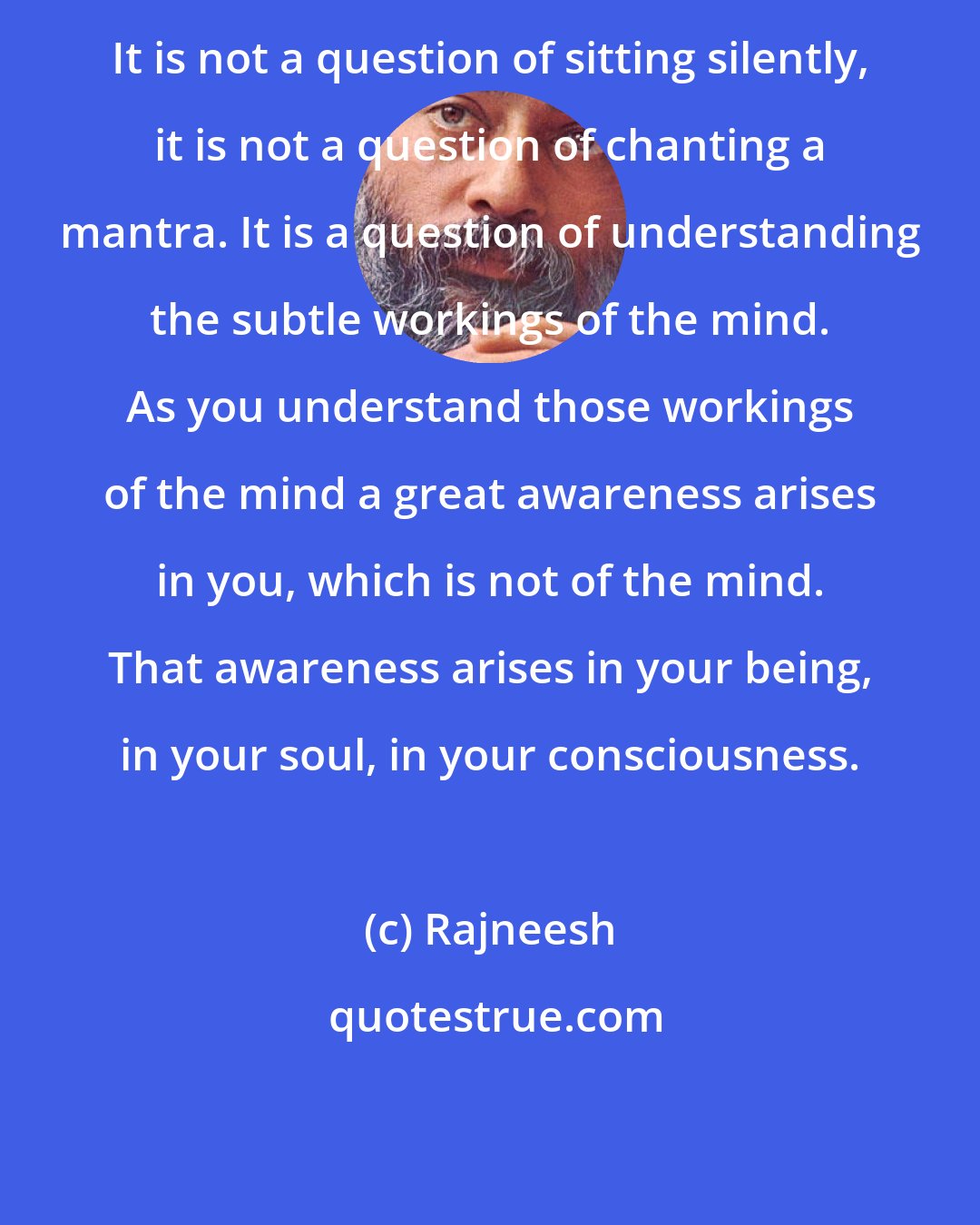 Rajneesh: It is not a question of sitting silently, it is not a question of chanting a mantra. It is a question of understanding the subtle workings of the mind. As you understand those workings of the mind a great awareness arises in you, which is not of the mind. That awareness arises in your being, in your soul, in your consciousness.