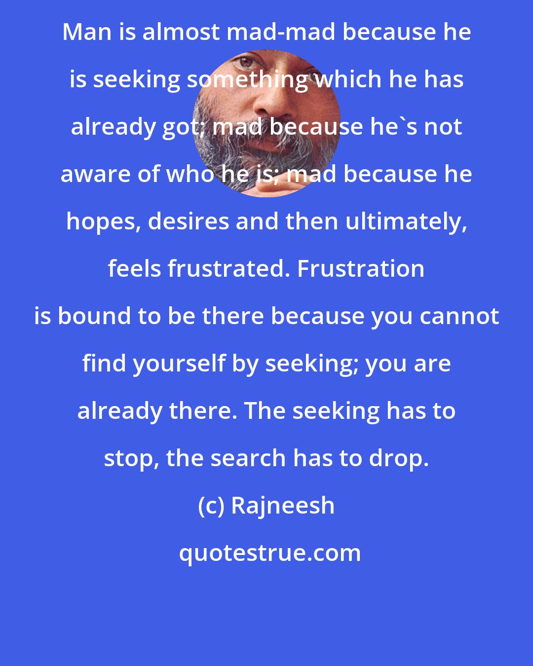 Rajneesh: Man is almost mad-mad because he is seeking something which he has already got; mad because he's not aware of who he is; mad because he hopes, desires and then ultimately, feels frustrated. Frustration is bound to be there because you cannot find yourself by seeking; you are already there. The seeking has to stop, the search has to drop.