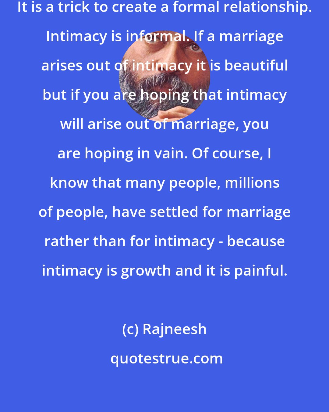 Rajneesh: Marriage is a way to avoid intimacy. It is a trick to create a formal relationship. Intimacy is informal. If a marriage arises out of intimacy it is beautiful but if you are hoping that intimacy will arise out of marriage, you are hoping in vain. Of course, I know that many people, millions of people, have settled for marriage rather than for intimacy - because intimacy is growth and it is painful.