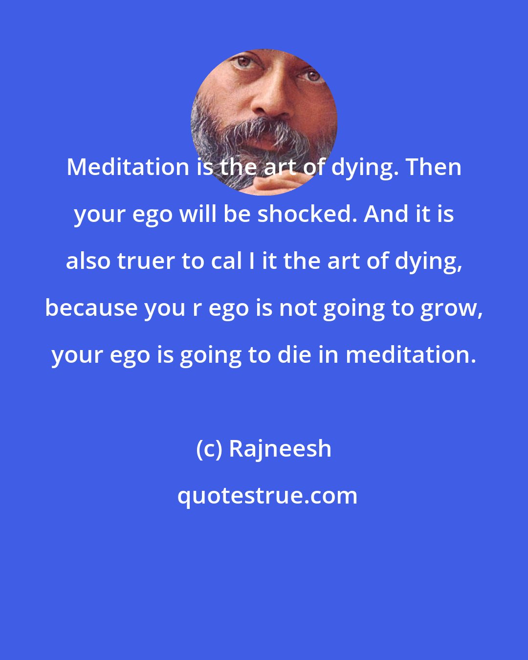 Rajneesh: Meditation is the art of dying. Then your ego will be shocked. And it is also truer to cal I it the art of dying, because you r ego is not going to grow, your ego is going to die in meditation.