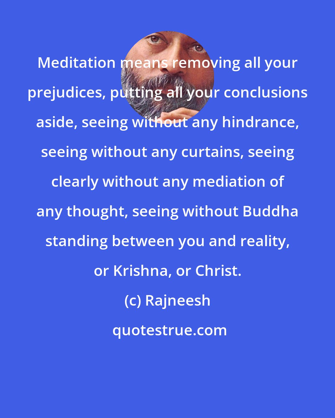 Rajneesh: Meditation means removing all your prejudices, putting all your conclusions aside, seeing without any hindrance, seeing without any curtains, seeing clearly without any mediation of any thought, seeing without Buddha standing between you and reality, or Krishna, or Christ.