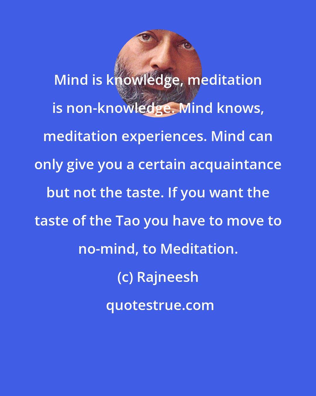 Rajneesh: Mind is knowledge, meditation is non-knowledge. Mind knows, meditation experiences. Mind can only give you a certain acquaintance but not the taste. If you want the taste of the Tao you have to move to no-mind, to Meditation.