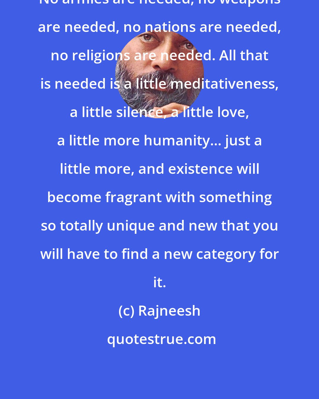 Rajneesh: No armies are needed, no weapons are needed, no nations are needed, no religions are needed. All that is needed is a little meditativeness, a little silence, a little love, a little more humanity... just a little more, and existence will become fragrant with something so totally unique and new that you will have to find a new category for it.