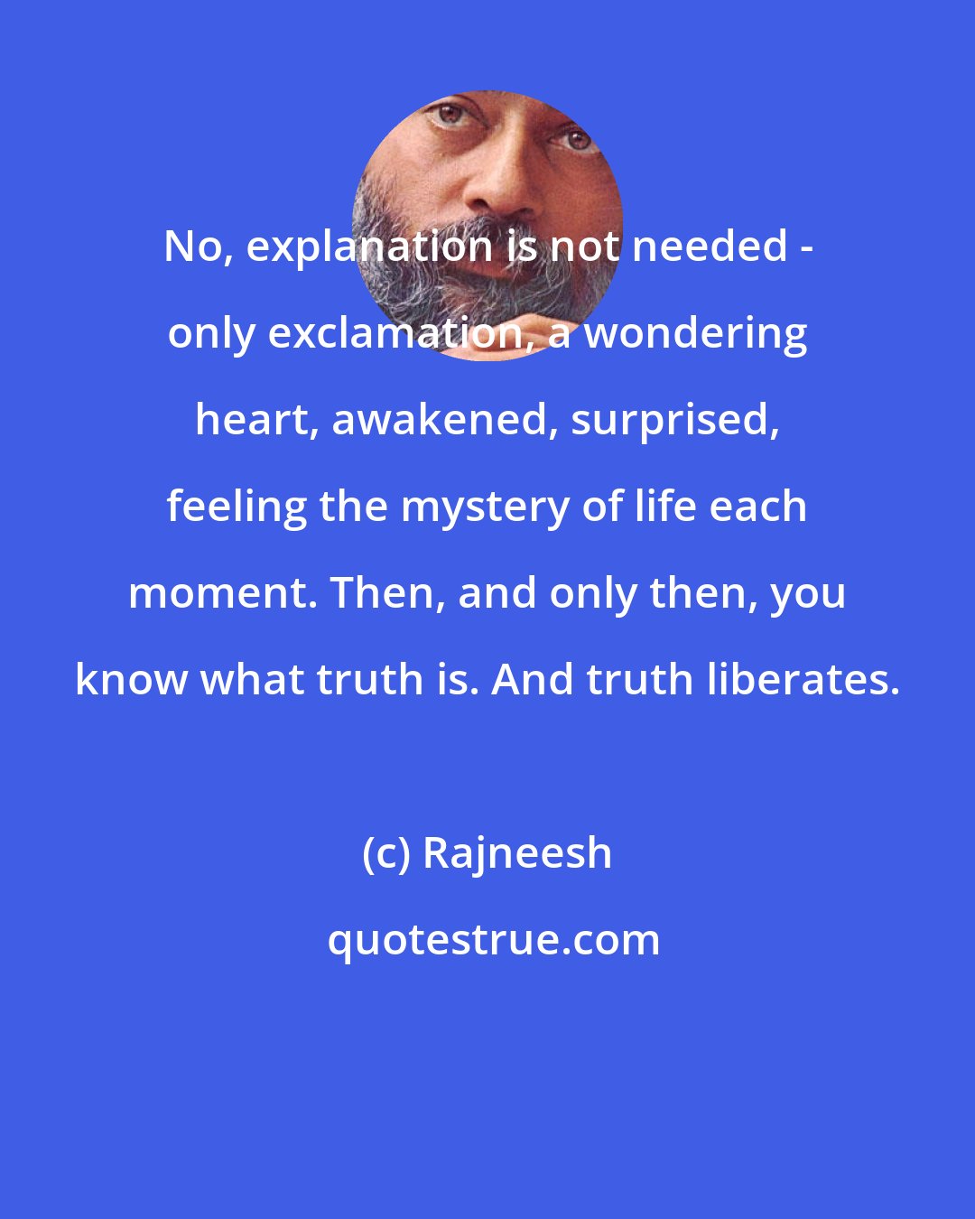 Rajneesh: No, explanation is not needed - only exclamation, a wondering heart, awakened, surprised, feeling the mystery of life each moment. Then, and only then, you know what truth is. And truth liberates.