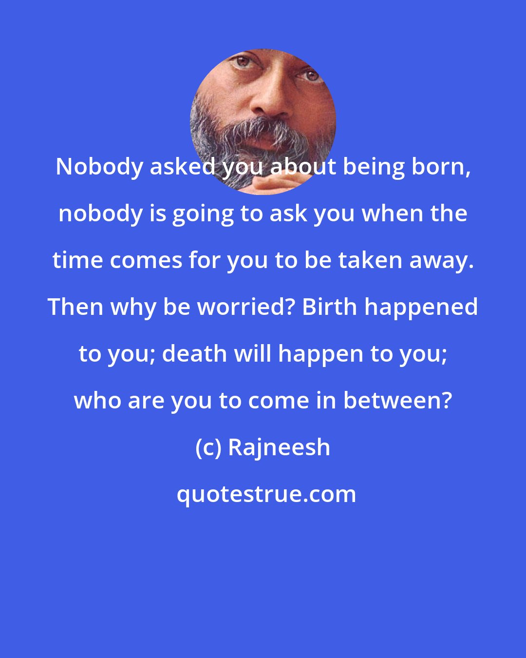 Rajneesh: Nobody asked you about being born, nobody is going to ask you when the time comes for you to be taken away. Then why be worried? Birth happened to you; death will happen to you; who are you to come in between?