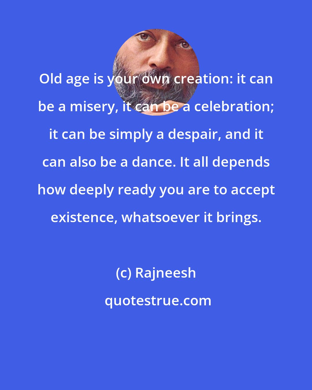 Rajneesh: Old age is your own creation: it can be a misery, it can be a celebration; it can be simply a despair, and it can also be a dance. It all depends how deeply ready you are to accept existence, whatsoever it brings.