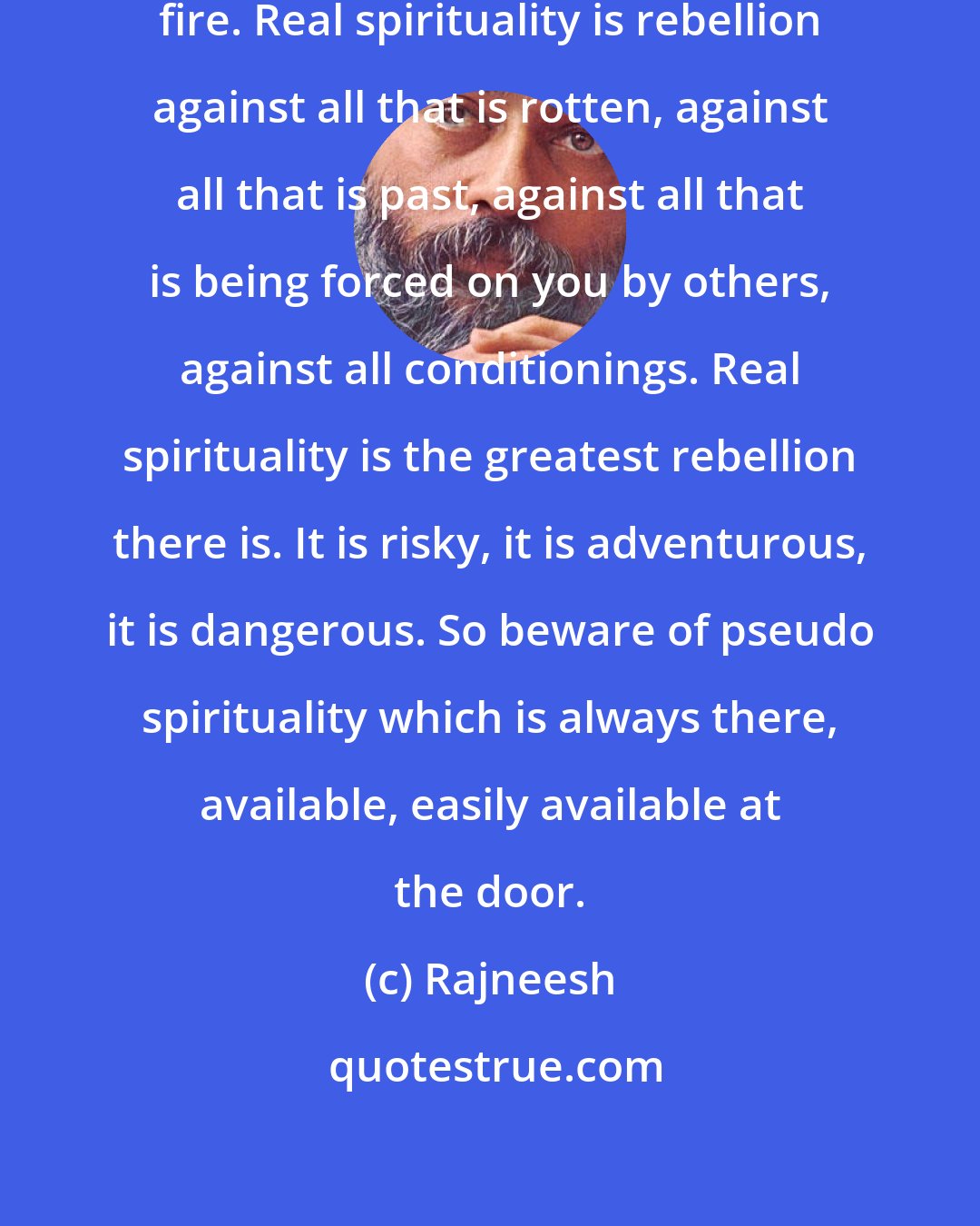 Rajneesh: Real spirituality is going through fire. Real spirituality is rebellion against all that is rotten, against all that is past, against all that is being forced on you by others, against all conditionings. Real spirituality is the greatest rebellion there is. It is risky, it is adventurous, it is dangerous. So beware of pseudo spirituality which is always there, available, easily available at the door.