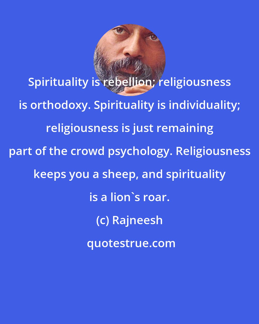 Rajneesh: Spirituality is rebellion; religiousness is orthodoxy. Spirituality is individuality; religiousness is just remaining part of the crowd psychology. Religiousness keeps you a sheep, and spirituality is a lion's roar.