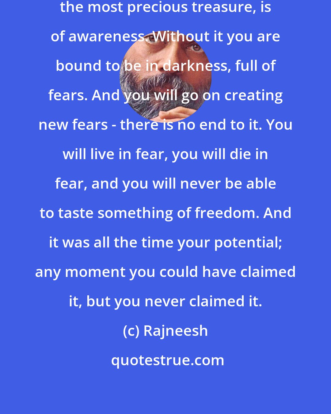 Rajneesh: The greatest discovery in life, the most precious treasure, is of awareness. Without it you are bound to be in darkness, full of fears. And you will go on creating new fears - there is no end to it. You will live in fear, you will die in fear, and you will never be able to taste something of freedom. And it was all the time your potential; any moment you could have claimed it, but you never claimed it.