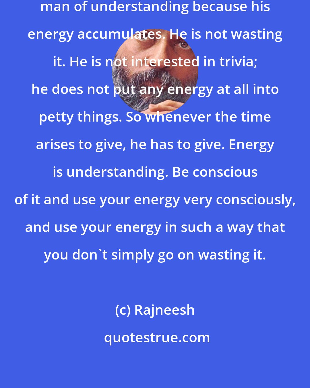 Rajneesh: The man of meditation becomes the man of understanding because his energy accumulates. He is not wasting it. He is not interested in trivia; he does not put any energy at all into petty things. So whenever the time arises to give, he has to give. Energy is understanding. Be conscious of it and use your energy very consciously, and use your energy in such a way that you don't simply go on wasting it.