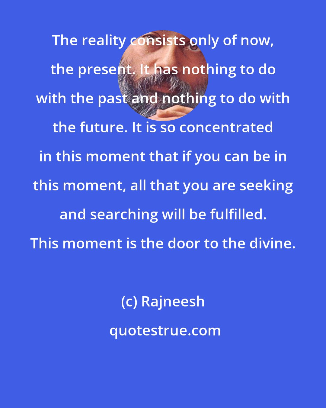 Rajneesh: The reality consists only of now, the present. It has nothing to do with the past and nothing to do with the future. It is so concentrated in this moment that if you can be in this moment, all that you are seeking and searching will be fulfilled. This moment is the door to the divine.