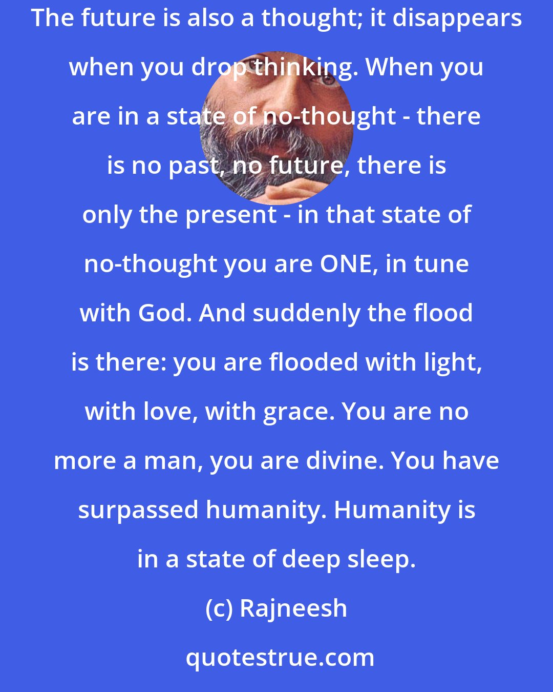 Rajneesh: The science of meditation: it brings you to the present, it brings you to this moment. The past is a thought; it disappears when thoughts disappear. The future is also a thought; it disappears when you drop thinking. When you are in a state of no-thought - there is no past, no future, there is only the present - in that state of no-thought you are ONE, in tune with God. And suddenly the flood is there: you are flooded with light, with love, with grace. You are no more a man, you are divine. You have surpassed humanity. Humanity is in a state of deep sleep.